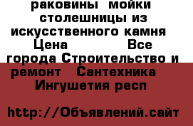 раковины, мойки, столешницы из искусственного камня › Цена ­ 15 000 - Все города Строительство и ремонт » Сантехника   . Ингушетия респ.